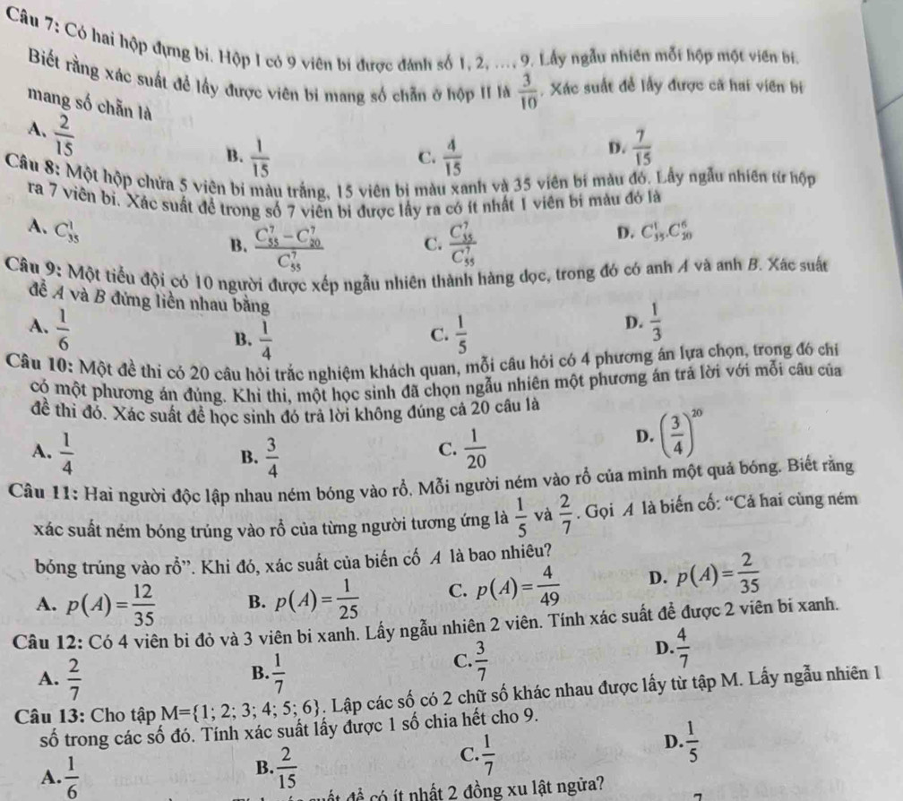 Có hai hộp đựng bi. Hộp 1 có 9 viên bí được đánh số 1, 2, ..., 9. Lấy ngẫu nhiên mỗt hộp một viên bi.
Biết rằng xác suất để lấy được viên bi mang số chẵn ở hộp II là  3/10  , Xác suất đề lấy được cả hai viên bị
mang số chẵn là
A.  2/15 
D.
B.  1/15   4/15   7/15 
C.
Câu 8: Một hộp chứa 5 viên bị màu trắng, 15 viên bị màu xanh và 35 viên bí màu đó. Lấy ngẫu nhiên từ hộp
ra 7 viên bì. Xác suất đề trong số 7 viền bi được lấy ra có ít nhất 1 viên bí màu đó là
A. C_(35)^1 C_(35)^1.C_(20)^6
B. frac (C_55)^7-C_(20)^7(C_55)^7 frac (C_35)^7(C_55)^7
C.
D.
Câu 9: Một tiểu đội có 10 người được xếp ngẫu nhiên thành hàng dọc, trong đó có anh A và anh B. Xác suất
đề A và B đứng liên nhau bằng
A.  1/6   1/5   1/3 
B.  1/4 
D.
C.
Câu 10: Một đề thi có 20 câu hỏi trắc nghiệm khách quan, mỗi câu hỏi có 4 phương án lựa chọn, trong đó chỉ
có một phương án đúng. Khi thi, một học sinh đã chọn ngẫu nhiên một phương án trả lời với mỗi câu của
đề thi đó. Xác suất để học sinh đó trả lời không đúng cả 20 cầu là
A.  1/4   3/4   1/20 
B.
C.
D. ( 3/4 )^20
Câu 11: Hai người độc lập nhau ném bóng vào rỗ, Mỗi người ném vào rỗ của mình một quả bóng. Biết rằng
xác suất ném bóng trúng vào rỗ của từng người tương ứng là  1/5  và  2/7 . Gọi A là biến cố: “Cả hai cùng ném
bóng trúng vào rỗ''. Khi đó, xác suất của biến cố A là bao nhiêu?
A. p(A)= 12/35  B. p(A)= 1/25  C. p(A)= 4/49  D. p(A)= 2/35 
Câu 12: Có 4 viên bỉ đỏ và 3 viên bí xanh. Lấy ngẫu nhiên 2 viên. Tính xác suất để được 2 viên bi xanh.
B.
A.  2/7   1/7 
C.  3/7 
D.  4/7 
Câu 13: Cho tập M= 1;2;3;4;5;6. Lập các số có 2 chữ số khác nhau được lấy từ tập M. Lấy ngẫu nhiên 1
số trong các số đó. Tính xác suất lấy được 1 số chia hết cho 9.
B.
A.  1/6   2/15 
C.  1/7 
D.  1/5 
ế  đề  ó it nhất 2 đồng xu lật ngữa? 7