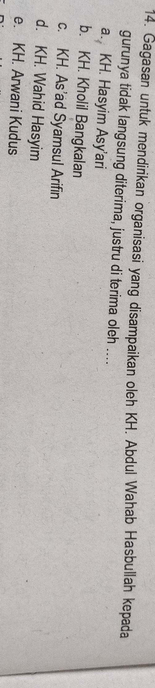 Gagasan untuk mendirikan organisasi yang disampaikan oleh KH. Abdul Wahab Hasbullah kepada
gurunya tidak langsung diterima, justru di terima oleh ....
a. KH. Hasyim Asy’ari
b. KH. Kholil Bangkalan
c. KH. As’ad Syamsul Arifin
d. KH. Wahid Hasyim
e. KH. Arwani Kudus
