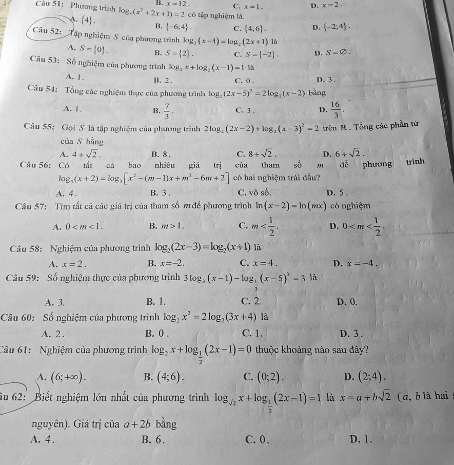 B. x=12. C. x=1. D. x=2.
Câu 51: Phương trình log _5(x^2+2x+1)=2 có tập nghiệm là.
A.  4 . B.  -6;4 . C.  4;6 . D.  -2;4 .
Câu 52: Tập nghiệm S của phương trình log _2(x-1)=log _2(2x+1) là
A. S= 0 . B. S= 2 . C. S= -2 . D. S=varnothing .
Câu 53: Số nghiệm của phương trình log _2x+log _2(x-1)=11a
A. 1 , B. 2 . C. 0 . D. 3 .
Câu 54: Tổng các nghiệm thực của phương trình log _2(2x-5)^2=2log _2(x-2) bằng
A. 1. B.  7/3 . C. 3 .
D.  16/3 .
Câu 55: Gọi S là tập nghiệm của phương trình 2log _2(2x-2)+log _2(x-3)^2=2 trên R . Tổng các phần tử
của S bằng
A. 4+sqrt(2). B. 8 . C. 8+sqrt(2). D. 6+sqrt(2).
Câu 56: Có tất cả bao nhiêu giá trị của tham shat O m dề phương trình
log _3(x+2)=log _3[x^2-(m-1)x+m^2-6m+2] có hai nghiệm trái dấu?
A. 4 . B. 3 . C. vô số. D. 5 .
Câu 57: Tìm tất cả các giá trị của tham số m để phương trình ln (x-2)=ln (mx) có nghiệm
A. 0 B. m>1. C. m D. 0
Câu 58: Nghiệm của phương trình log _2(2x-3)=log _2(x+1) là
A. x=2. B. x=-2. C. x=4. D. x=-4.
Câu 59: Số nghiệm thực của phương trình 3log _3(x-1)-log _ 1/3 (x-5)^3=3 là
A. 3. B. 1. C. 2. D. 0.
Câu 60: Số nghiệm của phương trình log _2x^2=2log _2(3x+4) là
A. 2 . B. 0 . C. 1. D. 3 .
Câu 61: Nghiệm của phương trình log _2x+log _ 1/2 (2x-1)=0 thuộc khoảng nào sau đây?
A. (6;+∈fty ). B. (4;6). C. (0;2). D. (2;4).
ầu 62: Biết nghiệm lớn nhất của phương trình log _sqrt(2)x+log _ 1/2 (2x-1)=1 là x=a+bsqrt(2) (a, b là hai 
nguyên). Giá trị của a+2b bằng
A. 4. B. 6 . C.0 . D. 1.