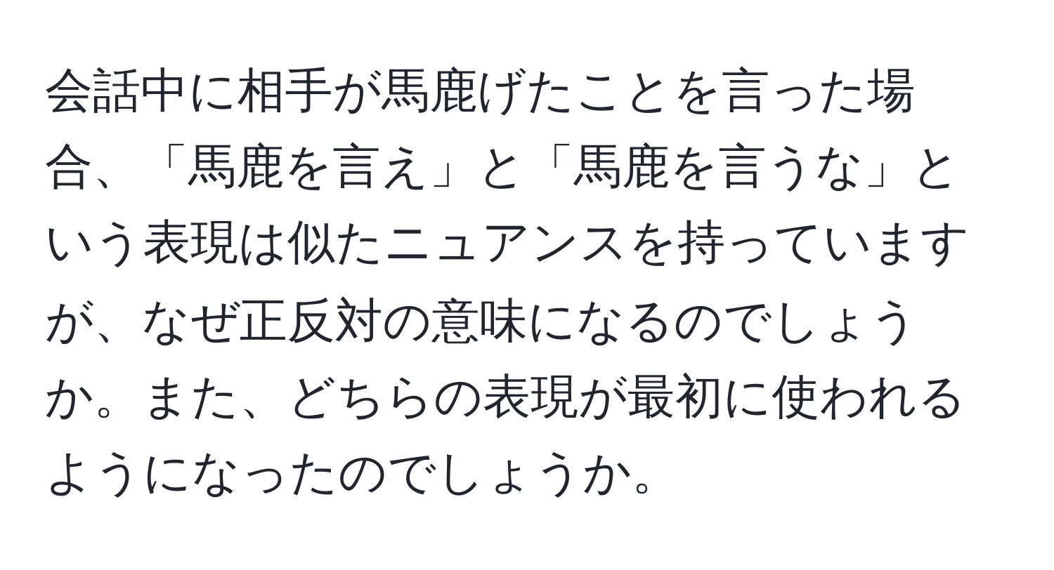 会話中に相手が馬鹿げたことを言った場合、「馬鹿を言え」と「馬鹿を言うな」という表現は似たニュアンスを持っていますが、なぜ正反対の意味になるのでしょうか。また、どちらの表現が最初に使われるようになったのでしょうか。