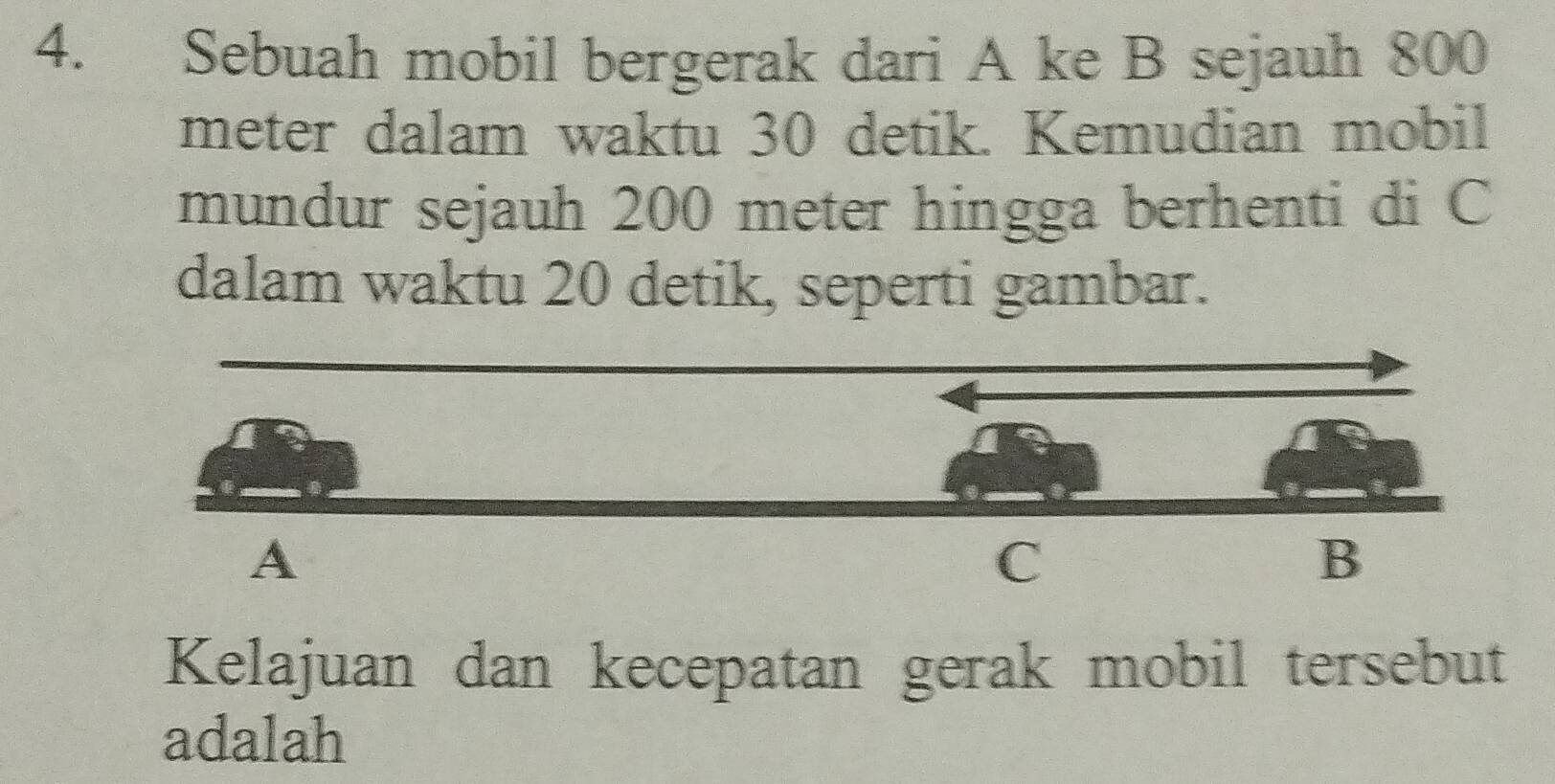 Sebuah mobil bergerak dari A ke B sejauh 800
meter dalam waktu 30 detik. Kemudian mobil 
mundur sejauh 200 meter hingga berhenti di C
dalam waktu 20 detik, seperti gambar. 
Kelajuan dan kecepatan gerak mobil tersebut 
adalah