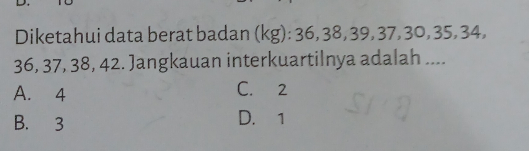 Diketahui data berat badan (kg) : 36, 38, 39, 37, 30, 35, 3 34,
36, 37, 38, 42. Jangkauan interkuartilnya adalah ....
A. 4
C. 2
B. 3 D. 1