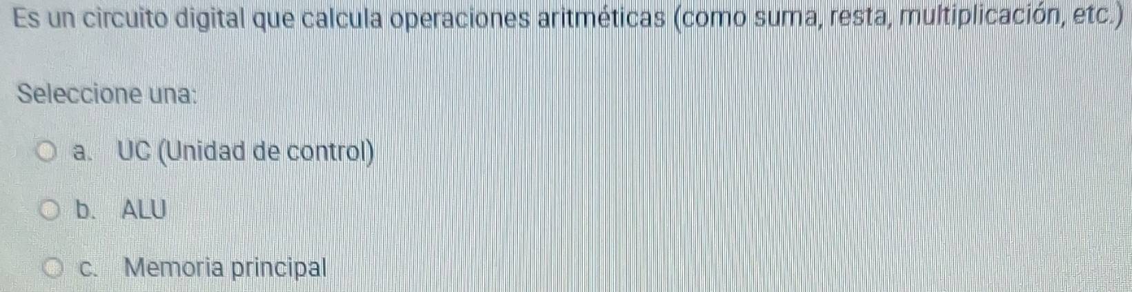 Es un circuito digital que calcula operaciones aritméticas (como suma, resta, multiplicación, etc.)
Seleccione una:
a. UC (Unidad de control)
b. ALU
c. Memoria principal