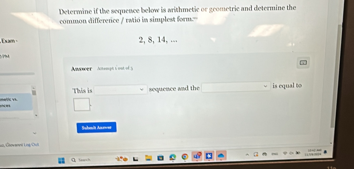 Determine if the sequence below is arithmetic or geometric and determine the 
common difference / ratio in simplest form 
Exam − 2, 8, 14, ... 
PM 
Answer Attempt 1 out of 5 
This is sequence and the is equal to 
metic vs. 
ences 
Submit Answer 
u2, Giovanni Log Out 
10/42 AM 
11/19/2024 
Search