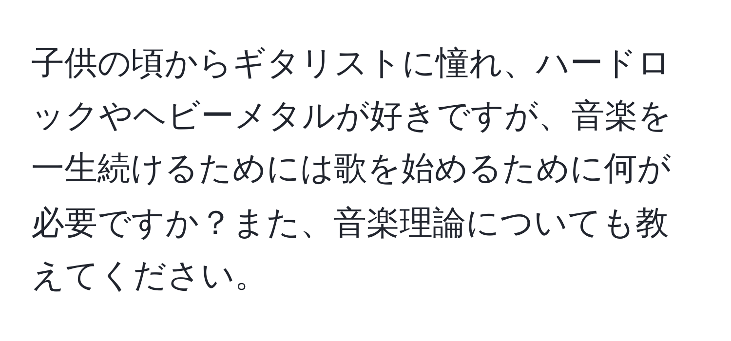 子供の頃からギタリストに憧れ、ハードロックやヘビーメタルが好きですが、音楽を一生続けるためには歌を始めるために何が必要ですか？また、音楽理論についても教えてください。