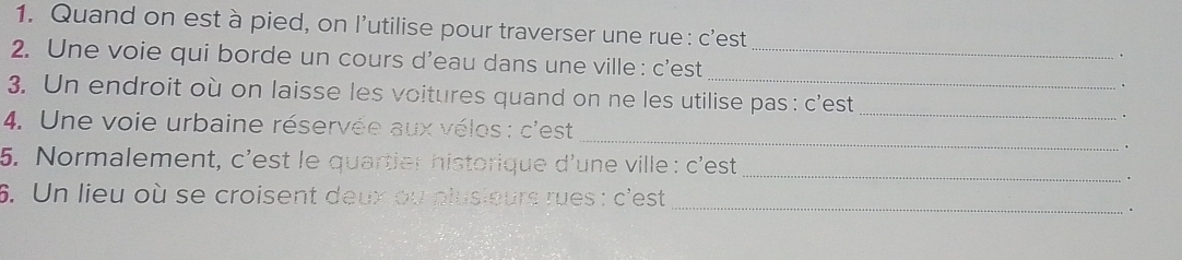 Quand on est à pied, on l’utilise pour traverser une rue : c'est 
2. Une voie qui borde un cours d’eau dans une ville : c'est_ 
. 
3. Un endroit où on laisse les voitures quand on ne les utilise pas : c'est 
_ 
. 
_ 
4. Une voie urbaine réservée aux vélos : c'est 
5. Normalement, c'est le quartier historique d'une ville : c'est 
_ 
6. Un lieu où se croisent deux ou plusieurs rues : c'est_