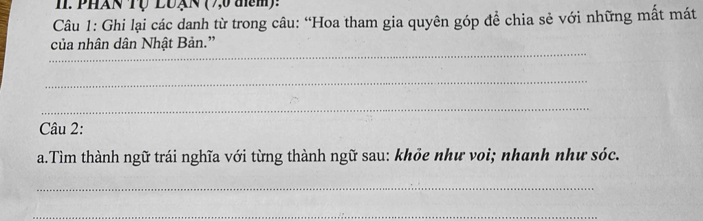 PHAN Tự LUạN ( 7,0 đm): 
Câu 1: Ghi lại các danh từ trong câu: “Hoa tham gia quyên góp để chia sẻ với những mất mát 
_ 
của nhân dân Nhật Bản.” 
_ 
_ 
Câu 2: 
a.Tìm thành ngữ trái nghĩa với từng thành ngữ sau: khỏe như voi; nhanh như sóc. 
_ 
_