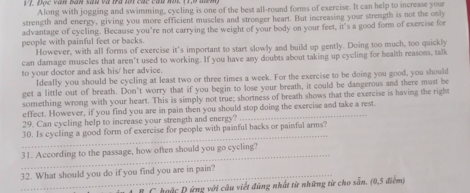 VJ. Đọc văn ban sau và tra lối các cầu nổi. (1,6 điểm) 
Along with jogging and swimming, cycling is one of the best all-round forms of exercise. It can help to increase your 
strength and energy, giving you more efficient muscles and stronger heart. But increasing your strength is not the only 
advantage of cycling. Because you’re not carrying the weight of your body on your feet, it’s a good form of exercise for 
people with painful feet or backs. 
However, with all forms of exercise it’s important to start slowly and build up gently. Doing too much, too quickly 
can damage muscles that aren’t used to working. If you have any doubts about taking up cycling for health reasons, talk 
to your doctor and ask his/ her advice. 
Ideally you should be cycling at least two or three times a week. For the exercise to be doing you good, you should 
get a little out of breath. Don’t worry that if you begin to lose your breath, it could be dangerous and there must be 
something wrong with your heart. This is simply not true; shortness of breath shows that the exercise is having the right 
effect. However, if you find you are in pain then you should stop doing the exercise and take a rest. 
29. Can cycling help to increase your strength and energy? 
_ 
30. Is cycling a good form of exercise for people with painful backs or painful arms? 
_ 
31. According to the passage, how often should you go cycling? 
32. What should you do if you find you are in pain? 
4 B C hoặc D ứng với câu viết đúng nhất từ những từ cho sẵn. (0,5 điểm)