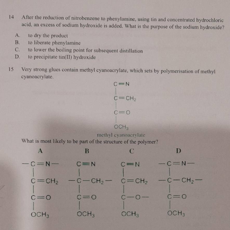 After the reduction of nitrobenzene to phenylamine, using tin and concentrated hydrochloric
acid, an excess of sodium hydroxide is added. What is the purpose of the sodium hydroxide?
A. to dry the product
B. to liberate phenylamine
C. to lower the boiling point for subsequent distillation
D. to precipitate tin(II) hydroxide
15 Very strong glues contain methyl cyanoacrylate, which sets by polymerisation of methyl
cyanoacrylate.
beginarrayl c=N c=GH, c=0endarray.
OCH_3
methyl cyanoacrylate
beginarrayl AB=9b -1cm -for=0 -2 hline -20 -21-0 c=2&1 1-0endarray .beginarrayr -0 -2a-beginarrayr 0 1 1 -20,-20,endarray.