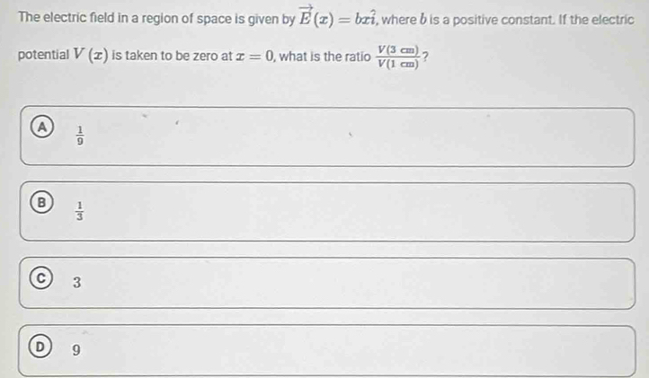 The electric field in a region of space is given by vector E(x)=bxhat i , where b is a positive constant. If the electric
potential V(x) is taken to be zero at x=0 , what is the ratio  V(3cm)/V(1cm)  ?
a  1/9 
B  1/3 
C 3
D 9