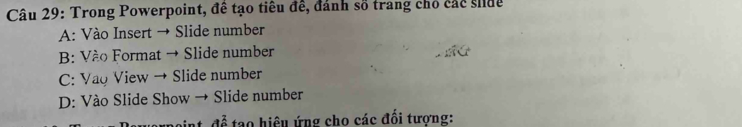 Trong Powerpoint, đề tạo tiểu đề, đánh số trang chỗ các siue
A: Vào Insert → Slide number
B: Vào Format → Slide number
C: Vao View → Slide number
D: Vào Slide Show → Slide number
i nt để tạo hiệu ứng cho các đối tương: