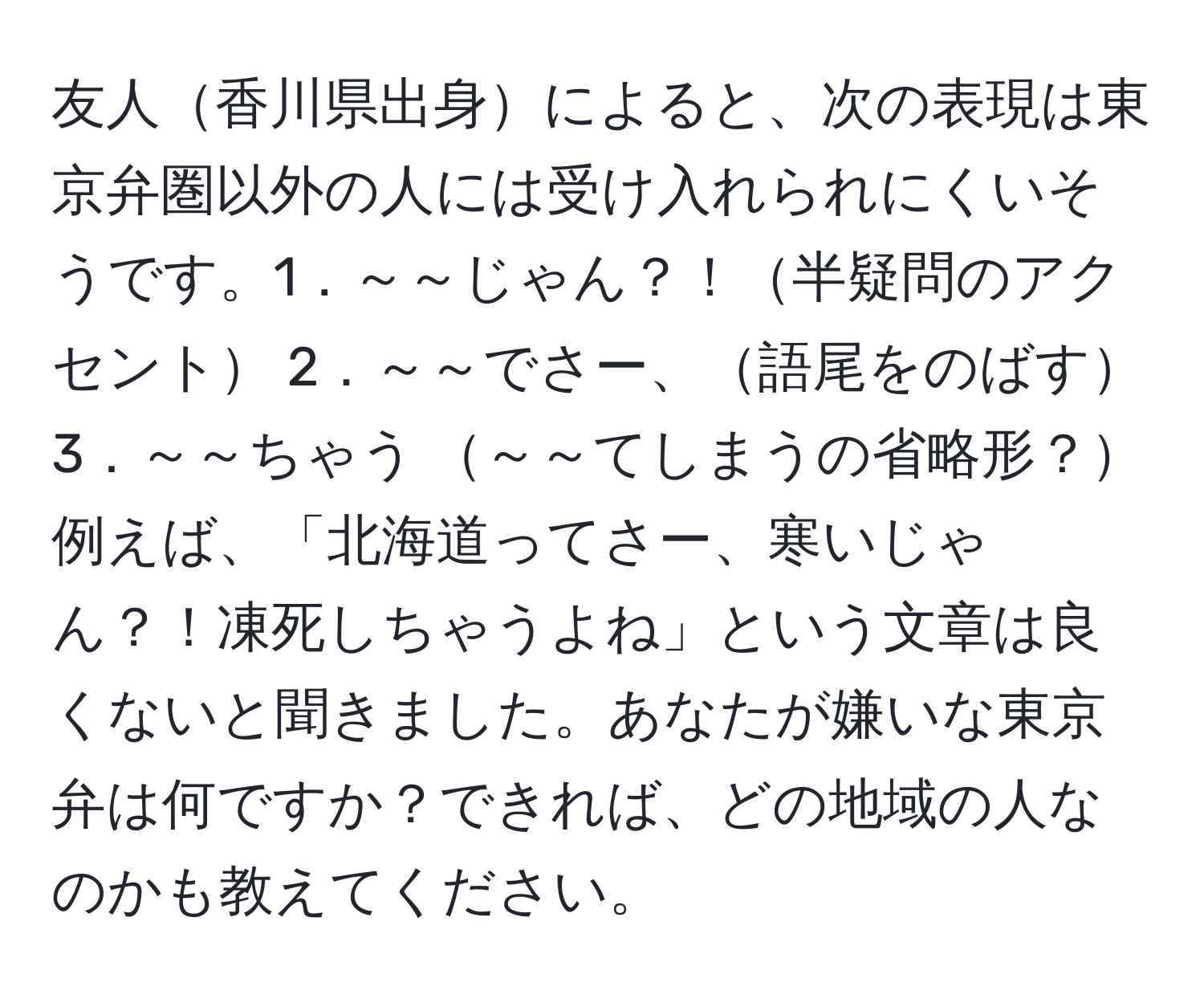 友人香川県出身によると、次の表現は東京弁圏以外の人には受け入れられにくいそうです。1．～～じゃん？！半疑問のアクセント 2．～～でさー、語尾をのばす 3．～～ちゃう ～～てしまうの省略形？ 例えば、「北海道ってさー、寒いじゃん？！凍死しちゃうよね」という文章は良くないと聞きました。あなたが嫌いな東京弁は何ですか？できれば、どの地域の人なのかも教えてください。