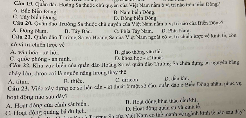 Quần đảo Hoàng Sa thuộc chủ quyền của Việt Nam nằm ở vị trí nào trên biển Đông?
A. Bắc biển Đông. B. Nam biển Đông.
C. Tây biển Đông. D. Đông biển Đông.
Câu 20. Quần đảo Trường Sa thuộc chủ quyền của Việt Nam nằm ở vị trí nào của Biển Đông?
A. Đông Nam. B. Tây Bắc. C. Phía Tây Nam. D. Phía Nam.
Câu 21. Quần đảo Trường Sa và Hoàng Sa của Việt Nam ngoài có vị trí chiến lược về kinh tế, còn
có vị trí chiến lược về
A. văn hóa - xã hội. B. giao thông vận tải.
C. quốc phòng - an ninh. D. khoa học - kĩ thuật.
Câu 22. Khu vực biển của quần đảo Hoàng Sa và quần đảo Trường Sa chứa đựng tài nguyên băng
cháy lớn, được coi là nguồn năng lượng thay thế
A. titan. B. thiếc. C. diricon. D. dầu khí.
Câu 23. Việc xây dựng cơ sở hậu cần - kĩ thuật ở một số đảo, quần đảo ở Biển Đông nhằm phục vụ
hoạt động nào sau đây?
A. Hoạt động của cảnh sát biển . B. Hoạt động khai thác dầu khí.
C. Hoạt động quảng bá du lịch. D. Hoạt động quân sự và kinh tế.
uà Trường Sa của Việt Nam có thế mạnh về ngành kinh tế nào sau dây?