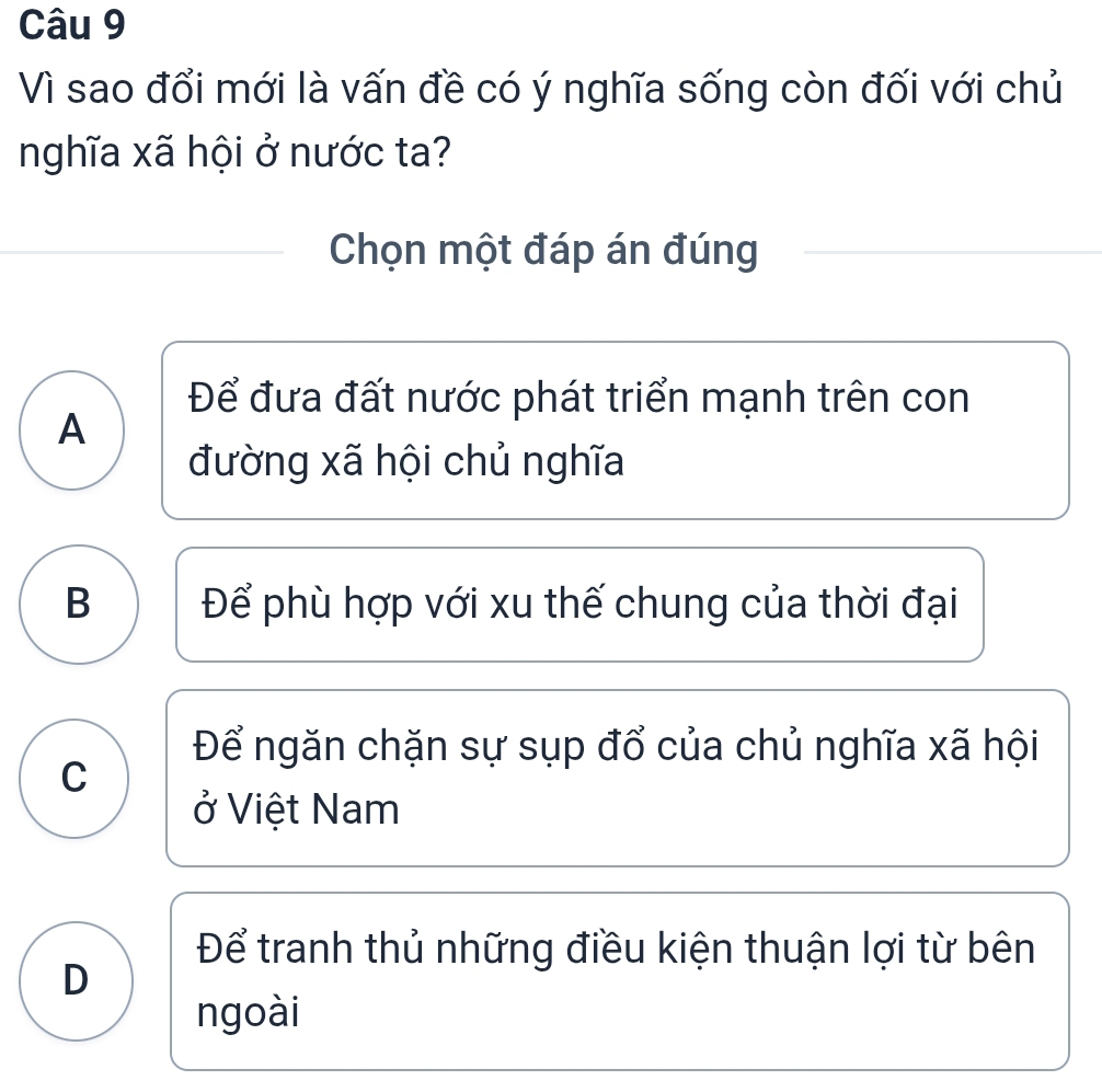 Vì sao đổi mới là vấn đề có ý nghĩa sống còn đối với chủ
nghĩa xã hội ở nước ta?
Chọn một đáp án đúng
Để đưa đất nước phát triển mạnh trên con
A
đường xã hội chủ nghĩa
B Để phù hợp với xu thế chung của thời đại
Để ngăn chặn sự sụp đổ của chủ nghĩa xã hội
C
ở Việt Nam
Để tranh thủ những điều kiện thuận lợi từ bên
D
ngoài