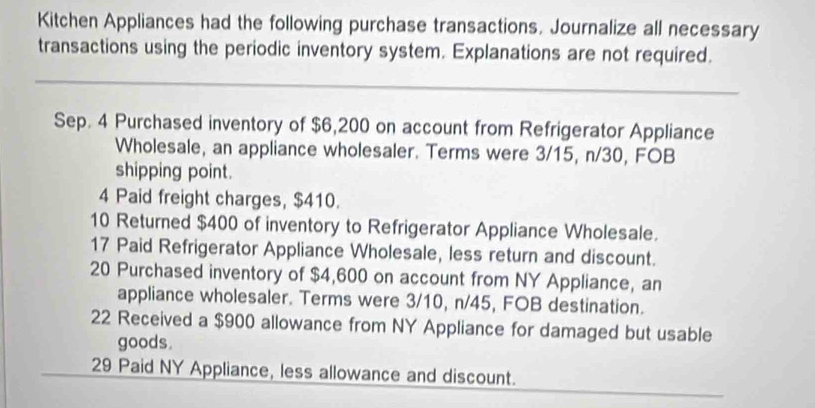 Kitchen Appliances had the following purchase transactions. Journalize all necessary 
transactions using the periodic inventory system. Explanations are not required. 
_ 
Sep. 4 Purchased inventory of $6,200 on account from Refrigerator Appliance 
Wholesale, an appliance wholesaler. Terms were 3/15, n/30, FOB 
shipping point. 
4 Paid freight charges, $410. 
10 Returned $400 of inventory to Refrigerator Appliance Wholesale. 
17 Paid Refrigerator Appliance Wholesale, less return and discount. 
20 Purchased inventory of $4,600 on account from NY Appliance, an 
appliance wholesaler. Terms were 3/10, n/45, FOB destination. 
22 Received a $900 allowance from NY Appliance for damaged but usable 
goods. 
_ 
29 Paid NY Appliance, less allowance and discount.