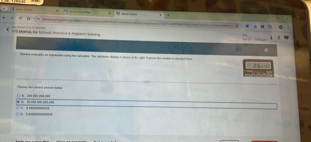 ESE-126040
Clever | Portal Savvas Easylindge × Sevves Realice ×
savvasrealize.com/dashboard/classes/66ccb3f89101bf1c4a6a66e3/details/assignments/56b01c6a95904879863f1cbb7561fa11/review/content
MATHEMATICS 8 (351008) DUE
1-9: MathXL for School: Practice & Problem Solving Oct 23 - 11:59 pm
Simone evaluates an expression using her calculator. The calculator display is shown at the right. Express the number in standard form
2.6 ε-11
Choose the correct answer below
A. 260,000,000,000
B. 26,000,000,000,000
C. 0 000000000026
D. 0 00000000000026