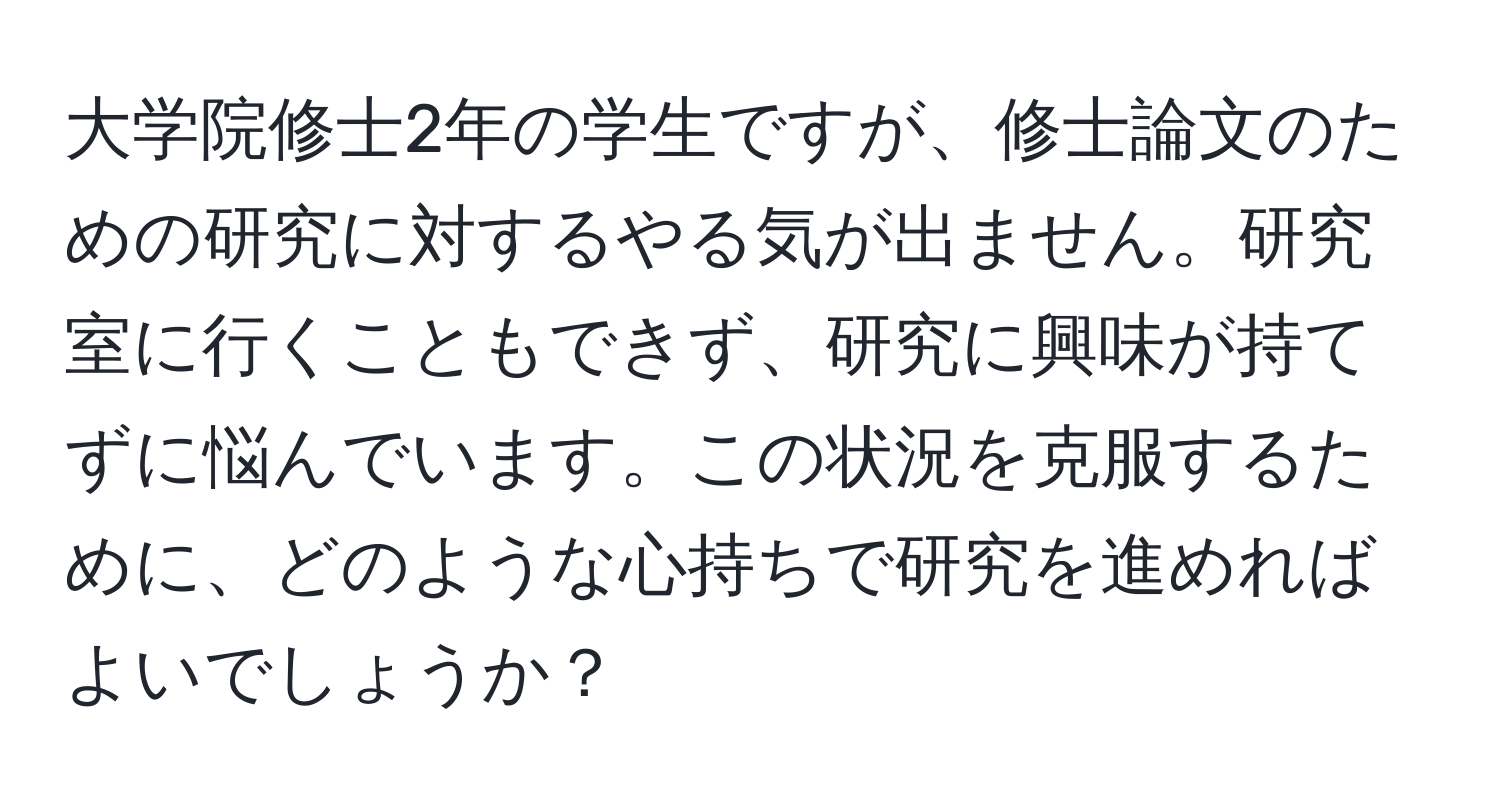 大学院修士2年の学生ですが、修士論文のための研究に対するやる気が出ません。研究室に行くこともできず、研究に興味が持てずに悩んでいます。この状況を克服するために、どのような心持ちで研究を進めればよいでしょうか？