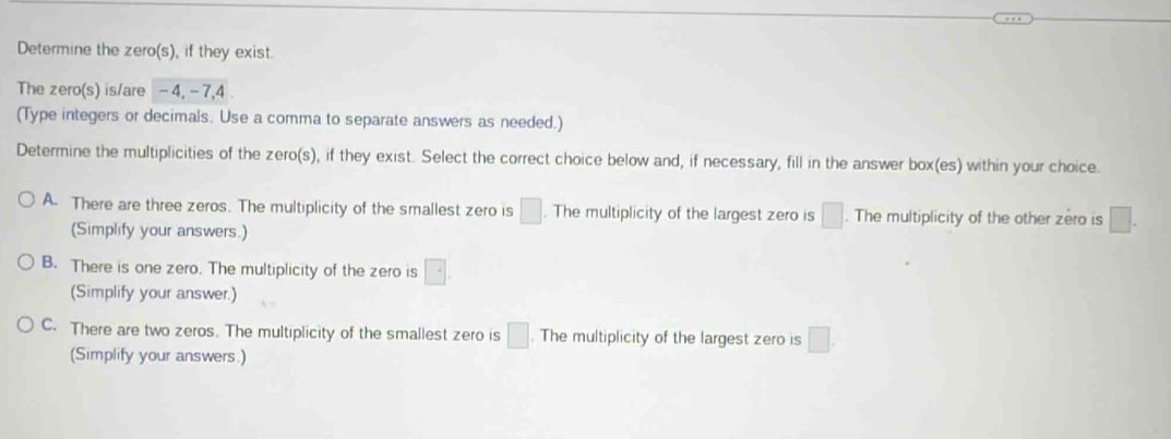 Determine the zero(s), if they exist.
The zero(s) is/are - 4, - 7, 4
(Type integers or decimals. Use a comma to separate answers as needed.)
Determine the multiplicities of the zero(s), if they exist. Select the correct choice below and, if necessary, fill in the answer box(es) within your choice.
A. There are three zeros. The multiplicity of the smallest zero is □. The multiplicity of the largest zero is □. The multiplicity of the other zero is □. 
(Simplify your answers.)
B. There is one zero. The multiplicity of the zero is □. 
(Simplify your answer.)
C. There are two zeros. The multiplicity of the smallest zero is □. The multiplicity of the largest zero is □. 
(Simplify your answers.)