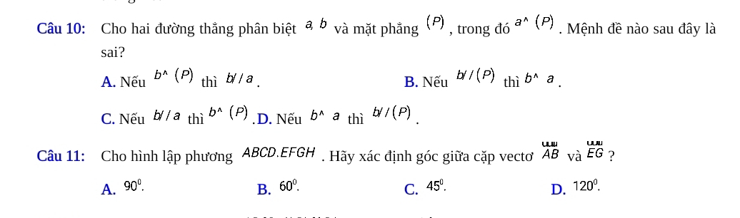 Cho hai đường thắng phân biệt a b và mặt phẳng (P) , trong d6 a^(wedge)(P) Mệnh đề nào sau đây là
sai?
A. Nếu b^(wedge)(P) thì b//a B. Nếu b//(P) thì b^(wedge)a.
C. Nếu b//athi^(b^wedge)(P) .D. Nếu b^(wedge)a thì b//(P). 
Câu 11: Cho hình lập phương ABCD. EFGH. Hãy xác định góc giữa cặp vecto beginarrayr uula ABvaendarray beginarrayr uurliu overline EGendarray ?
A. 90^0. 60°. C. 45°. D. 120^0. 
B.