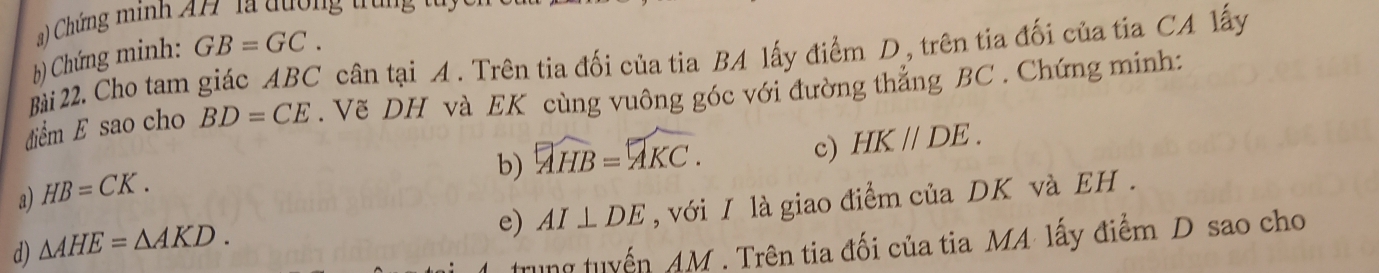 ) Chứng minh AH la dượng t u 
b) Chứng minh: GB=GC. 
Bài 22. Cho tam giác ABC cân tại A. Trên tia đối của tia BA lấy điểm D, trên tia đối của tia CA lấy 
đdiểm E sao cho BD=CE. Vẽ DH và EK cùng vuông góc với đường thẳng BC. Chứng minh: 
b) overline AHB=overline AKC. 
c) HK//DE. 
a) HB=CK. 
e) AI⊥ DE , với I là giao điểm của DK và EH. 
d) △ AHE=△ AKD. 
Tung tuyển AM. Trên tia đối của tia MA lấy điểm D sao cho