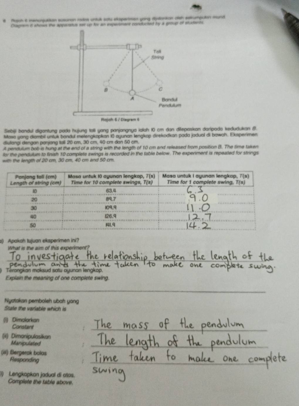 Plaiah 6 menonjultion susunan rades unitak satts alksparman yong djstianiian otth satumputon mard
Cliagrem 6 shows the apparstus set up for an experment conducted by a group off students.
Sebiji bandul digantung pada hujung toli yong panjangnya ialah 10 cm dan dilepaskan daripada kedudukan 8.
Masa yang diambil untuk bandul melengkapkan 10 ayunan lengkap direkodkan pada jadual di bawah. Eksperimen
diulangi dengan panjang tali 20 cm, 30 cm, 40 cm dan 50 cm.
A pendulum bob is hung at the end of a string with the length of 10 cm and released from position B. The time taken
for the pendulum to finish 10 complete swings is recorded in the table below. The experiment is repeated for strings
with the length of 20 cm, 30 cm, 40 cm and 50 cm.
a) Apakah tujuan eksperimen ini?
What is the aim of this experiment?
_
an
) Terangkan maksud satu ayunan lengkap.
Explain the meaning of one complete swing.
_
Nyotakan pemboleh ubah yang
State the variable which is
(i) Dimalarkan
Constant
_
(ii) Dimanipulasikan
Manipulated
_
(iii) Bergerak balas
Responding
_
(1) Lengkopkan jadual di atas.
Complete the table above.
