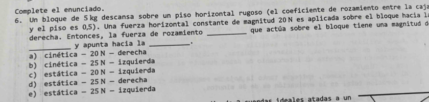 Complete el enunciado.
6. Un bloque de 5kg descansa sobre un piso horizontal rugoso (el coeficiente de rozamiento entre la caja
y el piso es 0,5). Una fuerza horizontal constante de magnitud 20N es aplicada sobre el bloque hacia l
derecha. Entonces, la fuerza de rozamiento _que actúa sobre el bloque tiene una magnitud d
_
y apunta hacia la _.
a) cinética -20N- derecha
b) cinética -25N-i zquierda
c) estática -20N-i zquierda
d) estática -25N-de recha
e) estática -25N-iz zquierda
das ideales atadas a un