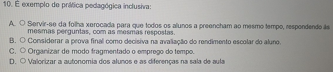 É exemplo de prática pedagógica inclusiva:
A. ○ Servir-se da folha xerocada para que todos os alunos a preencham ao mesmo tempo, respondendo às
mesmas perguntas, com as mesmas respostas.
B. O Considerar a prova final como decisiva na avaliação do rendimento escolar do aluno.
C. ○ Organizar de modo fragmentado o emprego do tempo.
D. ○ Valorizar a autonomia dos alunos e as diferenças na sala de aula