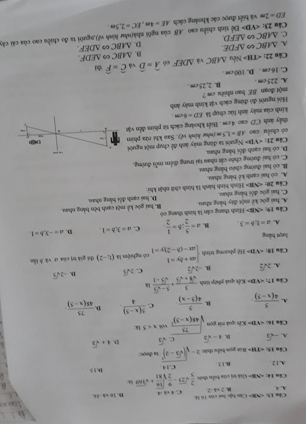 Câu 13:∠ NB>C Căn bậc hai của 16 là: D. 1
A. 4. B. 2 va-2 C. 4 và -4. 6vd-16.
Câu 14:∠ NB> Giá trị của biểu thức  2/5 sqrt(25)- 9/2 sqrt(frac 16)81+sqrt(169) là:
D.15 .
A.12 . B. 1 3 . C.14 .
Câu 15: Rút gọn biểu thức 2-sqrt((sqrt 3)-2)^2 ta được:
A. -sqrt(3) B. 4-sqrt(3) C. sqrt(3)
D. 4+sqrt(3)
Câu 16: N Kết quả rút gọn sqrt(frac 75)48(x-5)^2 với x<5</tex> 1λ:
A.  5/4(x-5) .  5/4(5-x) . C.  (5(x-5))/4 . D.  75/48(x-5) .
B.
Câu 17: K Kết quả phép tỉnh  3/sqrt(8)+sqrt(5) + (5-sqrt(5))/sqrt(5)-1  là
D. -2sqrt(5)
A. 2sqrt(2)
B. -2sqrt(2)
C. 2sqrt(5)
Câu 18: Hxi phương trinh beginarrayl ax+by=1 ax-(b-2)y=1endarray. có nghiệm là (1;-2) thì giá trị của ā và b lần
lượt bằng
A. a=1;b=3. B. a= 5/2 ;b= 1/2 . C. a=3;b=1. D. a=-3;b=1.
Câu 19: < <tex>sqrt(3)△ + Hình thang cân là hình thang có
A. hai góc kể một đáy bằng nhau. B. hai góc ke^(frac 1)e một cạnh bên bằng nhau.
C. hai góc đối bằng nhau. D. hai cạnh đối bằng nhau.
Câu 20: ∠ NB> Hình bình hành là hình chữ nhật khi:
A. có hai cạnh kề bằng nhau.
B. có hai đường chéo bằng nhau.
C. có hai đường chéo cất nhau tại trung điểm mỗi đường,
D. có hai cạnh đối bằng nhau.     
Câu 21: ∠ VD>N gười ta dùng máy ảnh đề chụp một người
có chiều cao AB=1,5m (như hình vẽ). Sau khi rừa phim  
thầy ảnh CD cao 4cm . Biết khoảng cách từ phim đến vật
K
kính của máy ảnh lúc chụp là ED=6cm.
Hỏi người đó đứng cách vật kính máy ảnh
một đoạn BE bao nhiêu cm ?
A. 225cm . B. 2, 25 cm .
C. 16 cm . D. 100 cm .
Câu 22: Nếu △ ABC và △ DEF có widehat A=widehat D và widehat C=widehat F thì
B. △ ABC ( △ EDF.
A. △ ABC∽ △ FDE.
C. △ ABC∽ △ EFD. D. △ ABC △ DEF.
Câu 23: Dhat e tính chiều cao AB của ngôi nhà(như hình vẽ),người ta đo chiều cao của cái cây
ED=2m và biết được các khoảng cách AE=4m,EC=2,5m.