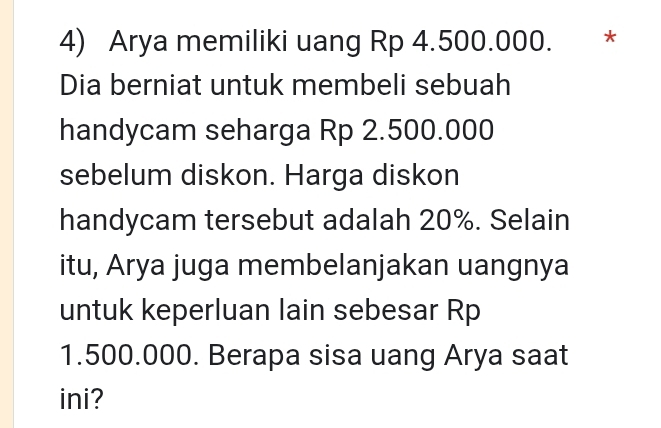 Arya memiliki uang Rp 4.500.000. * 
Dia berniat untuk membeli sebuah 
handycam seharga Rp 2.500.000
sebelum diskon. Harga diskon 
handycam tersebut adalah 20%. Selain 
itu, Arya juga membelanjakan uangnya 
untuk keperluan lain sebesar Rp
1.500.000. Berapa sisa uang Arya saat 
ini?