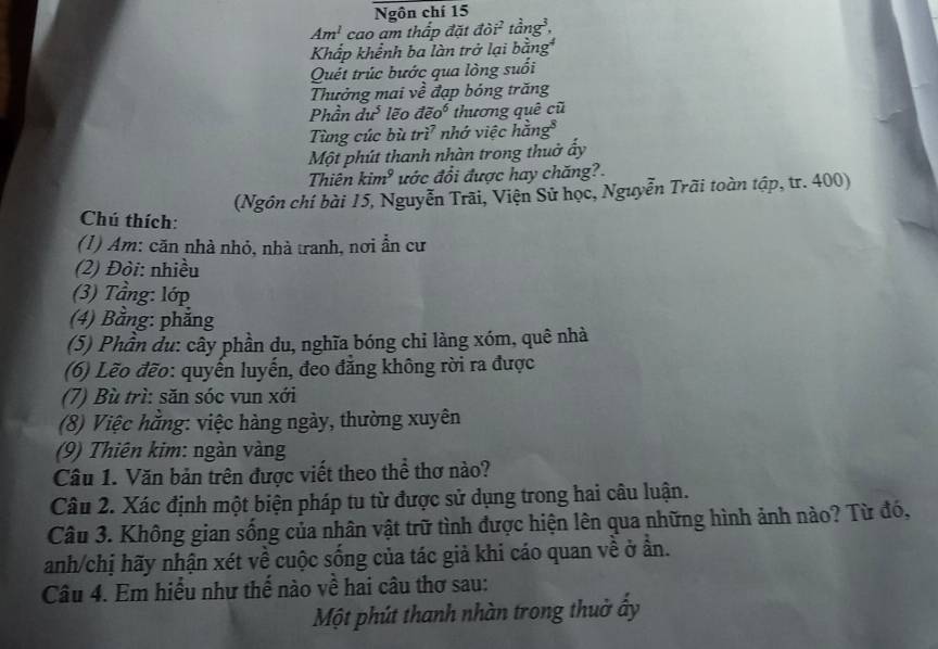 Ngôn chí 15 
Am^1 cao am thấp đặt dpartial i^2 tan g^3, 
Khấp khểnh ba làn trở lại l bing^4
Quết trúc bước qua lòng suối 
Thưởng mai về đạp bóng trăng 
Phầ 1du^3 lẽo doverline eo^6 thương quê cũ 
Từng cúc bù tri^7 nhớ việc h ang^8
Một phút thanh nhàn trong thuở ấy 
Thiên kim^9 ước đổi được hay chăng?. 
(Ngôn chí bài 15, Nguyễn Trãi, Viện Sử học, Nguyễn Trãi toàn tập, tr. 400) 
Chú thích: 
(1) Am: căn nhà nhỏ, nhà tranh, nơi ẩn cư 
(2) Đòi: nhiều 
(3) Tầng: lớp 
(4) Bằng: phẳng 
(5) Phần du: cây phần du, nghĩa bóng chỉ làng xóm, quê nhà 
(6) Lẽo đẽo: quyến luyến, đeo đăng không rời ra được 
(7) Bù trì: săn sóc vun xới 
(8) Việc hằng: việc hàng ngày, thường xuyên 
(9) Thiên kim: ngàn vàng 
Câu 1. Văn bản trên được viết theo thể thơ nào? 
Câu 2. Xác định một biện pháp tu từ được sử dụng trong hai câu luận. 
Câu 3. Không gian sống của nhân vật trữ tình được hiện lên qua những hình ảnh nào? Từ đó, 
anh/chị hãy nhận xét về cuộc sống của tác giả khi cáo quan về ở ần. 
Câu 4. Em hiểu như thế nào về hai câu thơ sau: 
Một phút thanh nhàn trong thuờ ấy