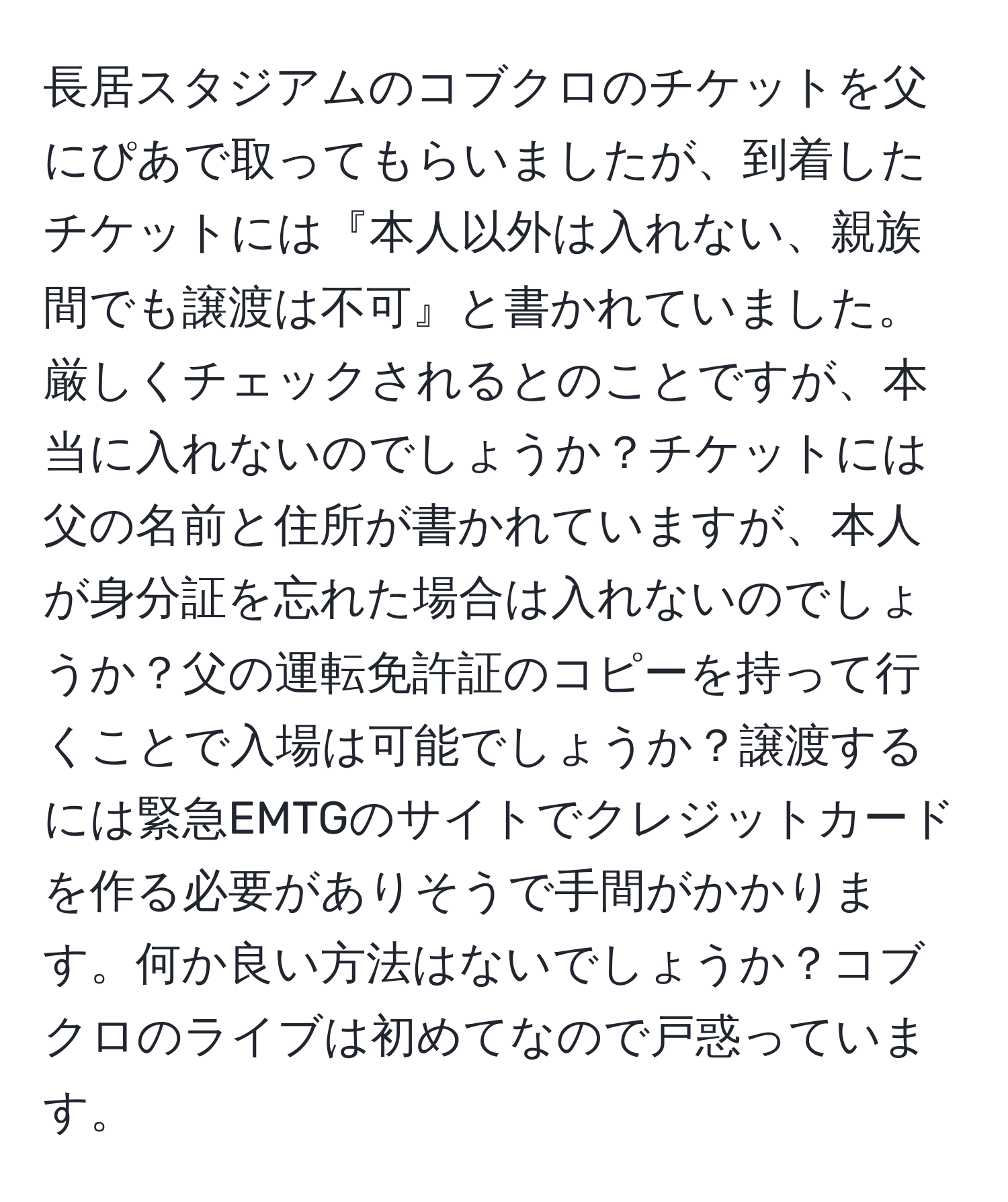 長居スタジアムのコブクロのチケットを父にぴあで取ってもらいましたが、到着したチケットには『本人以外は入れない、親族間でも譲渡は不可』と書かれていました。厳しくチェックされるとのことですが、本当に入れないのでしょうか？チケットには父の名前と住所が書かれていますが、本人が身分証を忘れた場合は入れないのでしょうか？父の運転免許証のコピーを持って行くことで入場は可能でしょうか？譲渡するには緊急EMTGのサイトでクレジットカードを作る必要がありそうで手間がかかります。何か良い方法はないでしょうか？コブクロのライブは初めてなので戸惑っています。