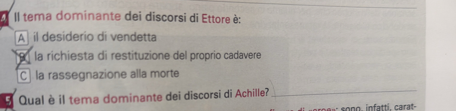 II tema dominante dei discorsi di Ettore è:
A íl desiderio di vendetta
la richíesta di restituzione del proprio cadavere
C] la rassegnazione alla morte
5 Qual è il tema dominante dei discorsi di Achille?
_
so ew sono, infatti. carat-