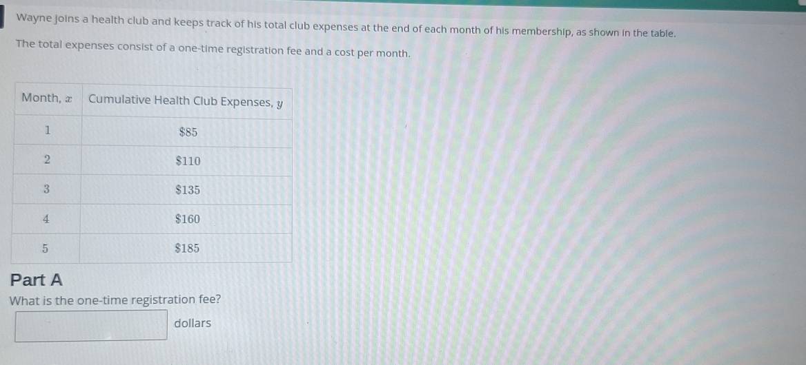 Wayne joins a health club and keeps track of his total club expenses at the end of each month of his membership, as shown in the table. 
The total expenses consist of a one-time registration fee and a cost per month. 
Part A 
What is the one-time registration fee? 
dollars