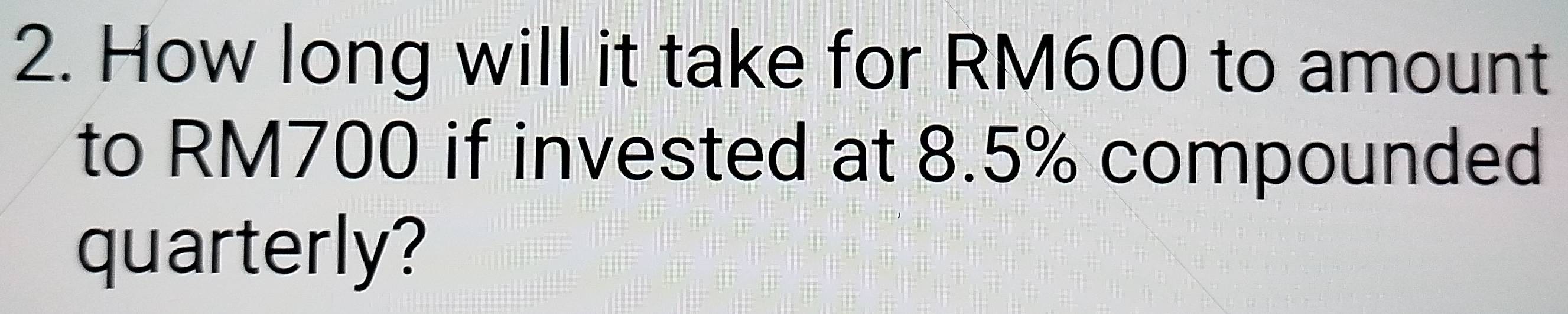How long will it take for RM600 to amount 
to RM700 if invested at 8.5% compounded 
quarterly?