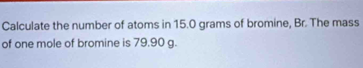 Calculate the number of atoms in 15.0 grams of bromine, Br. The mass 
of one mole of bromine is 79.90 g.