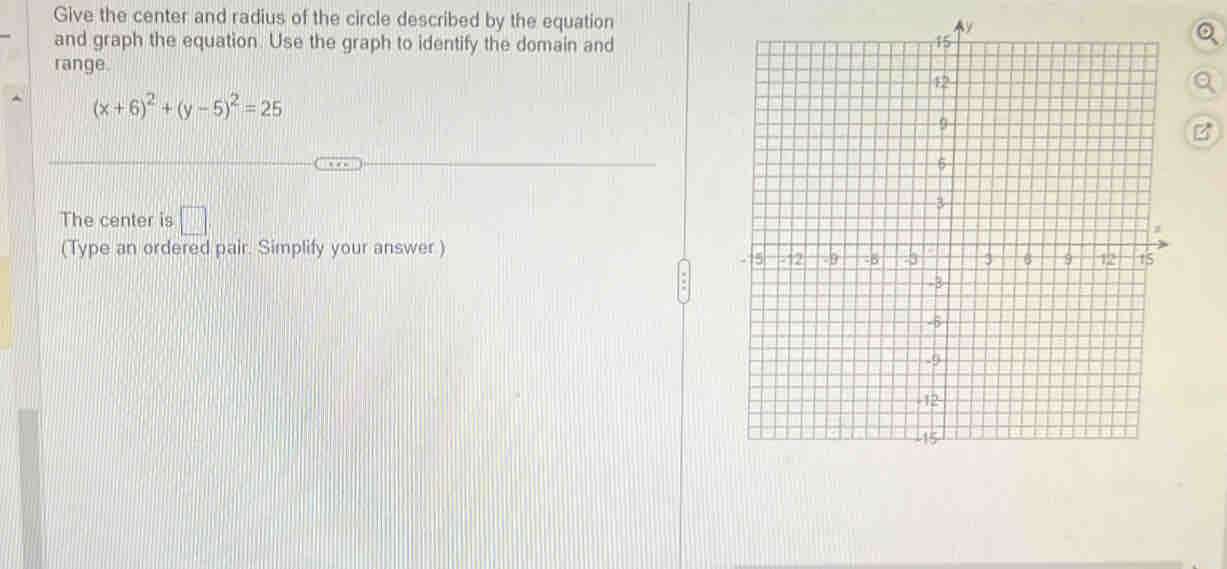 Give the center and radius of the circle described by the equation 
and graph the equation. Use the graph to identify the domain and 
range.
(x+6)^2+(y-5)^2=25
B 
The center is □ 
(Type an ordered pair. Simplify your answer )