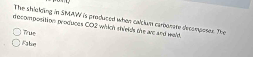 poit
The shielding in SMAW is produced when calcium carbonate decomposes. The
decomposition produces CO2 which shields the arc and weld.
True
False