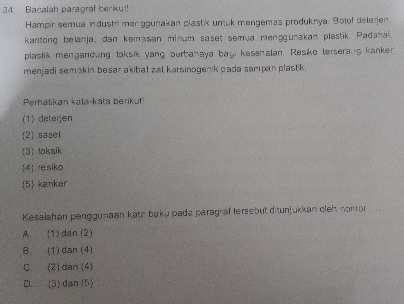 Bacalah paragraf berikut!
Hampir semua industri menggunakan plastik untuk mengemas produknya. Botol deterjen,
kantong belanja, dan kernasan minum saset semua menggunakan plastik. Padahal,
plastik mengandung toksik yang berbahaya bagi kesehatan. Resiko terserang kanker
menjadi semakin besar akibat zat karsinogenik pada sampah plastik.
Perhatikan kata-kata berikut!
(1) deterjen
(2) saset
(3) toksik
(4) resiko
(5) kanker
Kesalahan penggunaan kata baku pada paragraf tersebut ditunjukkan oleh nomor ....
A. (1) dan (2)
B. (1)dan (4)
C. (2)dan (4)
D. (3) dan (5)