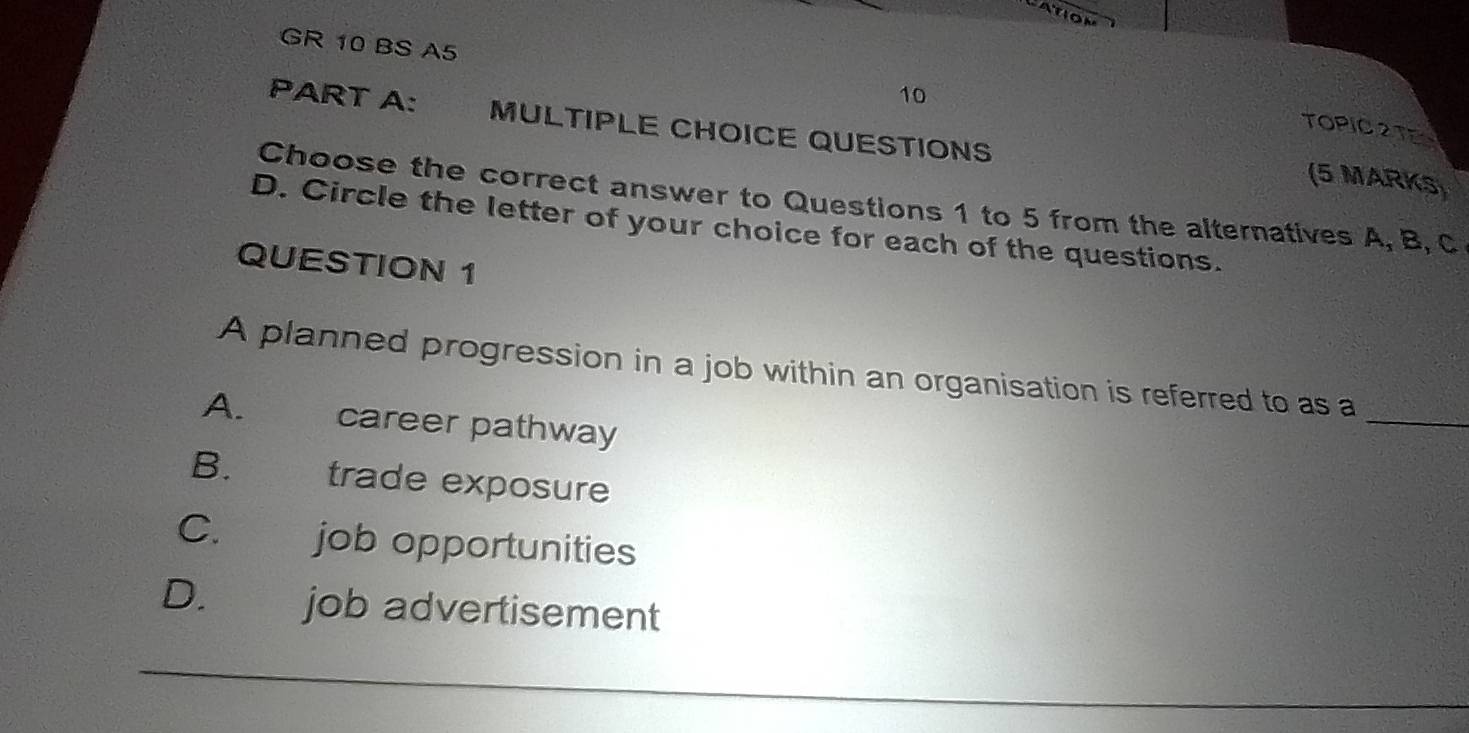 ATION
GR 10 BS A5
10
PART A: MULTIPLE CHOICE QUESTIONS
TOPIC2TE
(5 MARKS)
Choose the correct answer to Questions 1 to 5 from the alternatives A, B, C
D. Circle the letter of your choice for each of the questions.
QUESTION 1
_
A planned progression in a job within an organisation is referred to as a
A. career pathway
B. trade exposure
C. job opportunities
D. job advertisement
_