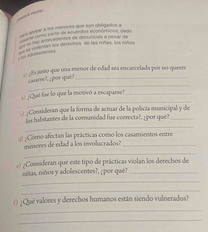 Escenarío escolar 
para apoyar a los menores que son obligados a 
casarse como parte de acuerdos económicos, dado 
que no hay antecedentes de denuncias a pesar de 
que se violentan los derechos de las niñas, los niños 
y los adolescentes. 
) ¿Es justo que una menor de edad sea encarcelada por no querer 
_ 
casarse?, ¿por qué?_ 
_ 
b) ¿Qué fue lo que la motivó a escaparse?_ 
c)¿Consideran que la forma de actuar de la policía municipal y de 
los habitantes de la comunidad fue correcta?, ¿por qué?_ 
_ 
d) ¿Cómo afectan las prácticas como los casamientos entre 
menores de edad a los involucrados?_ 
_ 
e) ¿Consideran que este tipo de prácticas violan los derechos de 
niñas, niños y adolescentes?, ¿por qué?_ 
_ 
_ 
f) ¿Qué valores y derechos humanos están siendo vulnerados? 
_ 
_