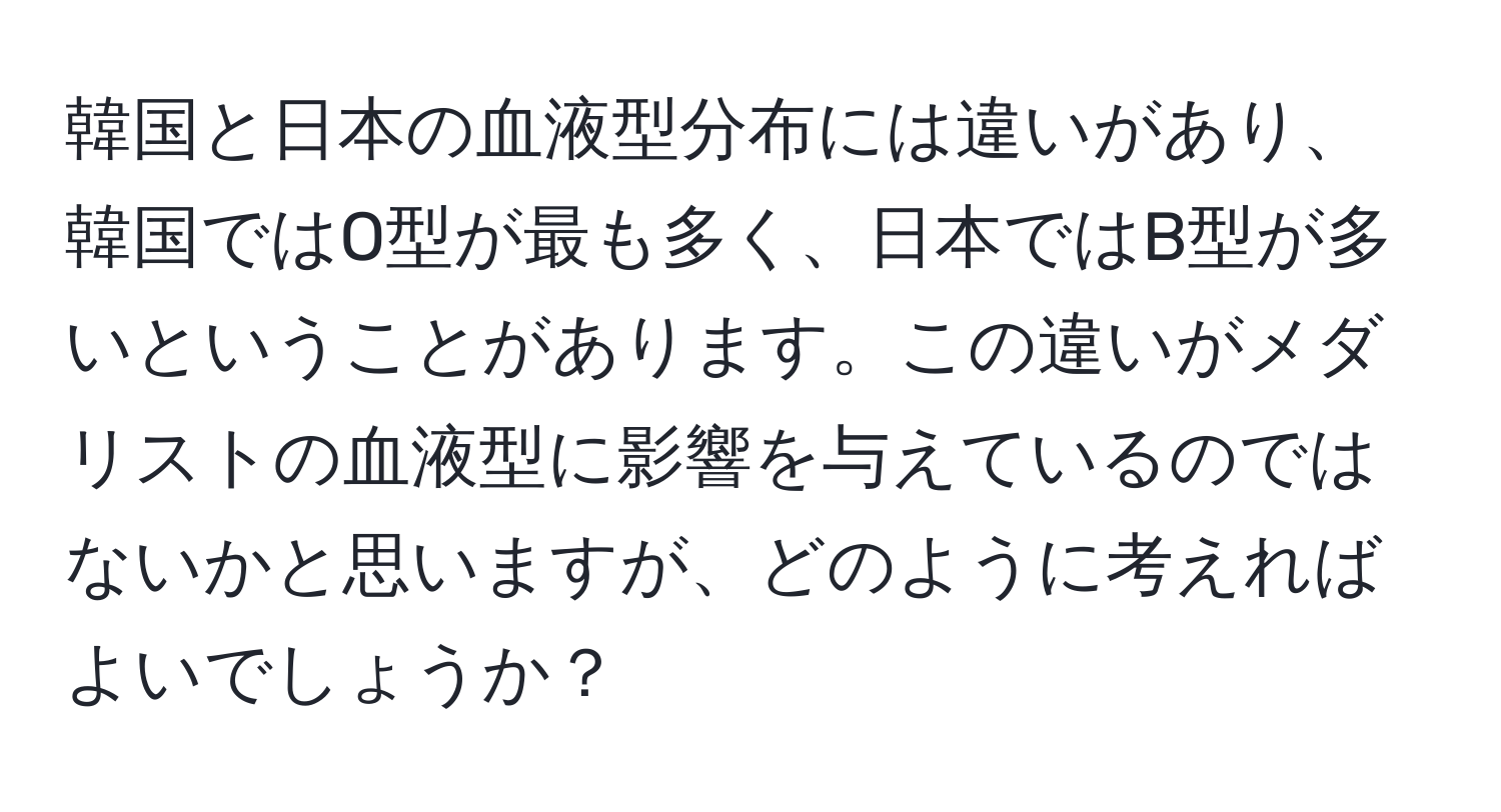 韓国と日本の血液型分布には違いがあり、韓国ではO型が最も多く、日本ではB型が多いということがあります。この違いがメダリストの血液型に影響を与えているのではないかと思いますが、どのように考えればよいでしょうか？