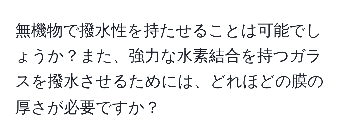 無機物で撥水性を持たせることは可能でしょうか？また、強力な水素結合を持つガラスを撥水させるためには、どれほどの膜の厚さが必要ですか？