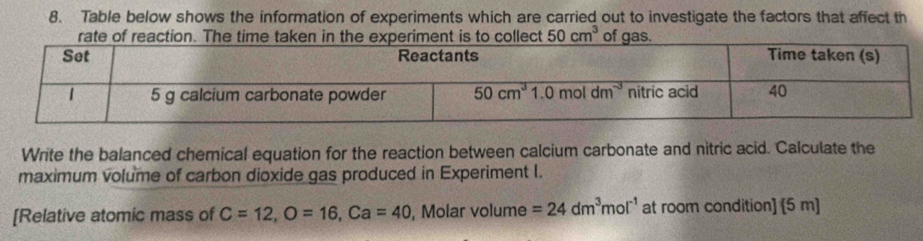 Table below shows the information of experiments which are carried out to investigate the factors that affect th
50cm^3
Write the balanced chemical equation for the reaction between calcium carbonate and nitric acid. Calculate the
maximum volume of carbon dioxide gas produced in Experiment I.
[Relative atomic mass of C=12,O=16,Ca=40 , Molar volume =24dm^3mol^(-1) at room condition] [5 m]