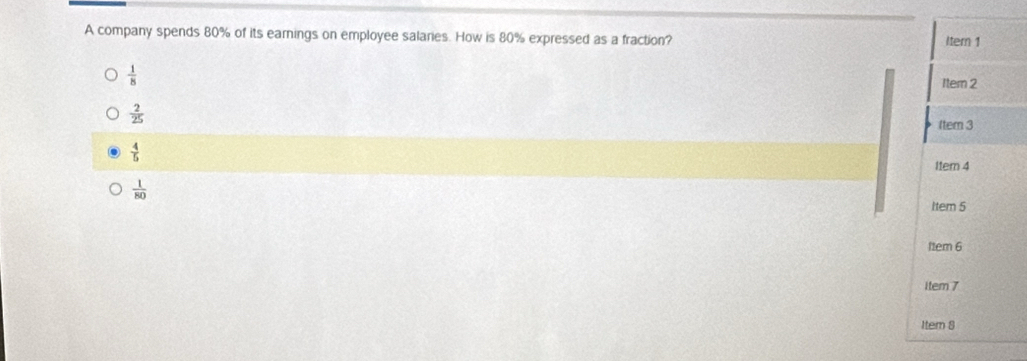 A company spends 80% of its earnings on employee salaries. How is 80% expressed as a fraction? Itern 1
 1/8  1ter 2
 2/25 
(tem 3
 4/5 
I1em 4
 1/80 
Item 5
11em 6
item 7
Item 8