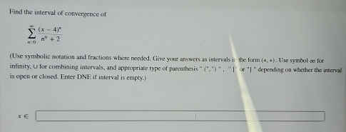 Find the interval of convergence of
sumlimits _(n=0)^(∈fty)frac (x-4)^nn^9+2
(Use symbolic notation and fractions where needed. Give your answers as intervals in the form (4,4). Use symbol ∞ for 
infinity. U for combining intervals, and appropriate type of parenthesis '' (",'')', ''[` or "] '' depending on whether the intervall 
is open or closed. Enter DNE if interval is empty.)
x∈ □