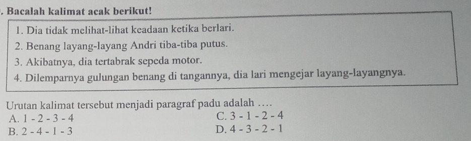 Bacalah kalimat acak berikut!
1. Dia tidak melihat-lihat keadaan ketika berlari.
2. Benang layang-layang Andri tiba-tiba putus.
3. Akibatnya, dia tertabrak sepeda motor.
4. Dilemparnya gulungan benang di tangannya, dia lari mengejar layang-layangnya.
Urutan kalimat tersebut menjadi paragraf padu adalah …
C. 3-1-2-
A. 1 - 2-3- 4 - 4
B. 2-4-1- 3 D. 4-3-2- 1