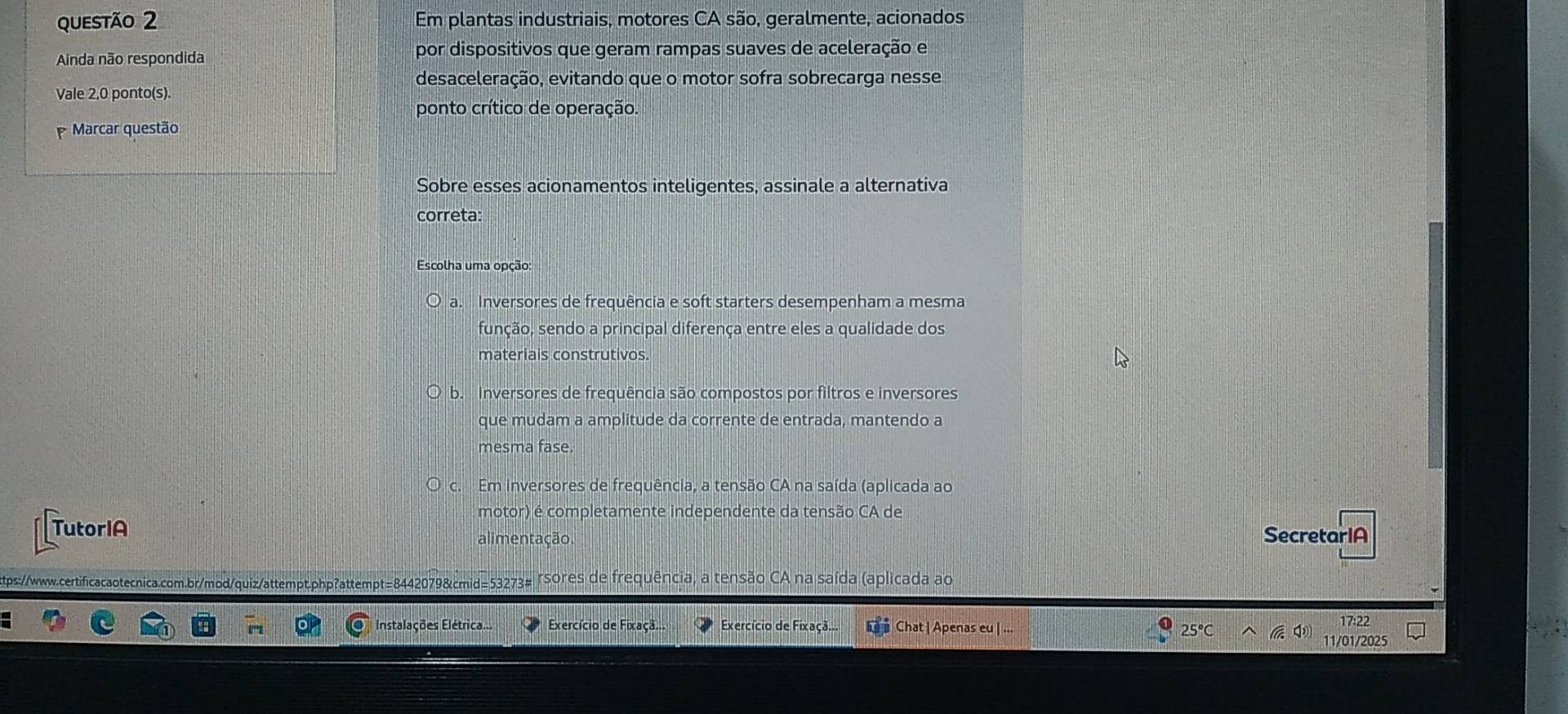 Em plantas industriais, motores CA são, geralmente, acionados
Ainda não respondida por dispositivos que geram rampas suaves de aceleração e
desaceleração, evitando que o motor sofra sobrecarga nesse
Vale 2,0 ponto(s).
ponto crítico de operação.
Marcar questão
Sobre esses acionamentos inteligentes, assinale a alternativa
correta:
Escolha uma opção:
a. Inversores de frequência e soft starters desempenham a mesma
sunção, sendo a principal diferença entre eles a qualidade dos
materiais construtivos.
b. Inversores de frequência são compostos por filtros e inversores
que mudam a amplitude da corrente de entrada, mantendo a
mesma fase.
c. Em inversores de frequência, a tensão CA na saída (aplicada ao
motor) é completamente independente da tensão CA de
TutorIA
alimentação SecretariA
tps:/www.cetificacaotecnica.com.br/mod/quiz/attempt.php?attempt=8442079&cmid=53273# rsores de frequência, a tensão CA na saída (aplicada ao
Instalações Elétrica... Exercício de Fixaçã.. Exercício de Fixaçã.. Chat | Apenas eu | ... 25℃ 17:22
11/01/2025