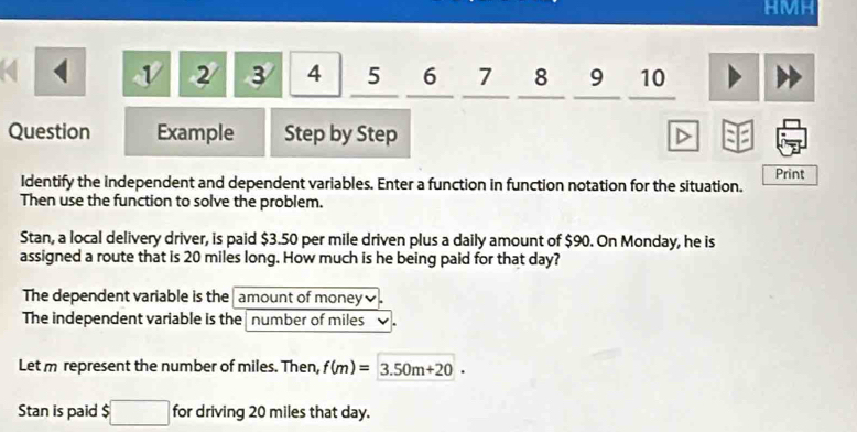 HMH 
v 2 3 4 5 6 7 8 9 10 
Question Example Step by Step 
Identify the independent and dependent variables. Enter a function in function notation for the situation. Print 
Then use the function to solve the problem. 
Stan, a local delivery driver, is paid $3.50 per mile driven plus a daily amount of $90. On Monday, he is 
assigned a route that is 20 miles long. How much is he being paid for that day? 
The dependent variable is the amount of money 
The independent variable is the number of miles
Let m represent the number of miles. Then, f(m)=3.50m+20. 
Stan is paid $ □ for driving 20 miles that day.