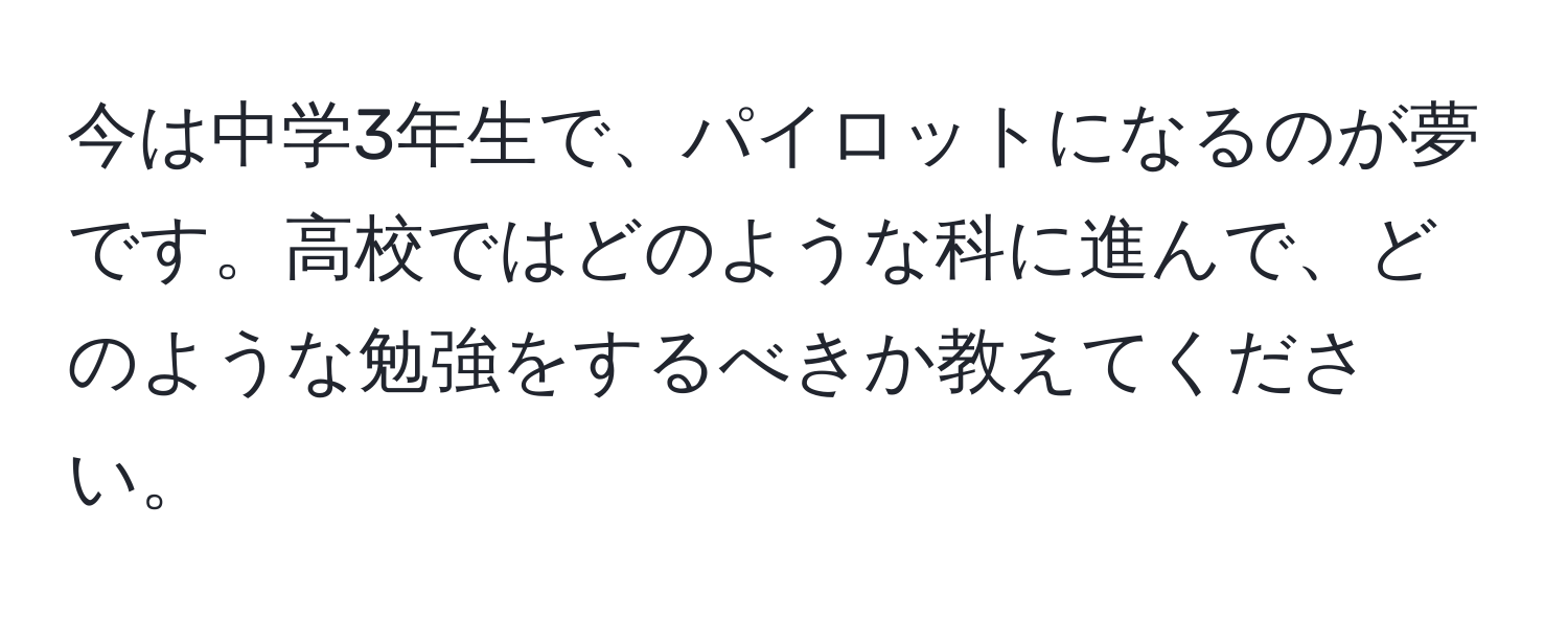 今は中学3年生で、パイロットになるのが夢です。高校ではどのような科に進んで、どのような勉強をするべきか教えてください。