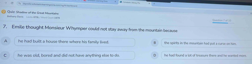 ngastc Léaming Zone ： Scholatic Liberacy Pro
= litpro02.scholasticlearningzone.com/ng/#/dashboard
Quiz: Shadow of the Great Mountains
Bethany Davis Lexile 670L / Word Count 1979 Question 7 of 10
7. Emile thought Monsieur Whymper could not stay away from the mountain because
A he had built a house there where his family lived. B the spirits in the mountain had put a curse on him.
C he was old, bored and did not have anything else to do. D he had found a lot of treasure there and he wanted more.